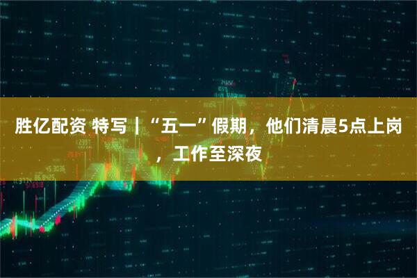 胜亿配资 特写｜“五一”假期，他们清晨5点上岗，工作至深夜﻿