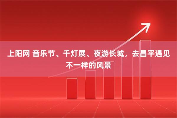 上阳网 音乐节、千灯展、夜游长城，去昌平遇见不一样的风景