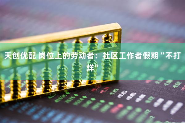 天创优配 岗位上的劳动者：社区工作者假期“不打烊”