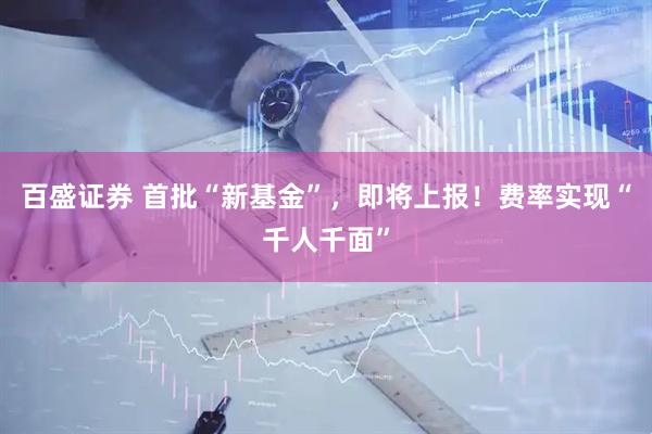 百盛证券 首批“新基金”，即将上报！费率实现“千人千面”