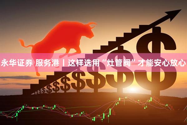 永华证券 服务港丨这样选用“灶管阀”才能安心放心