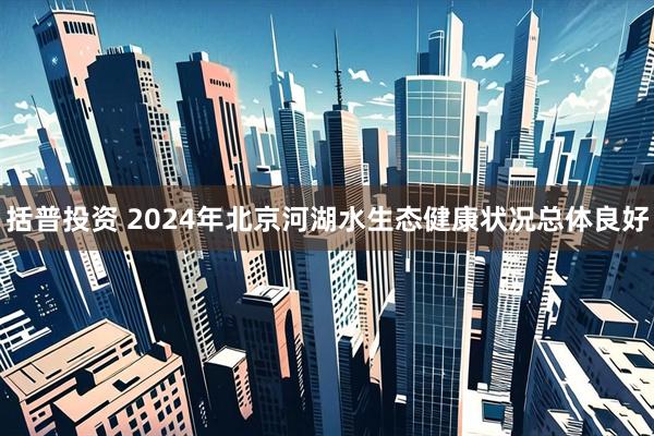 括普投资 2024年北京河湖水生态健康状况总体良好