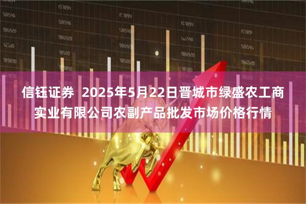 信钰证券  2025年5月22日晋城市绿盛农工商实业有限公司农副产品批发市场价格行情