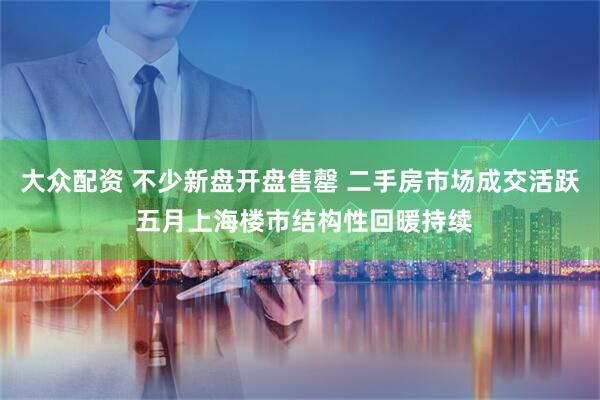 大众配资 不少新盘开盘售罄 二手房市场成交活跃 五月上海楼市结构性回暖持续