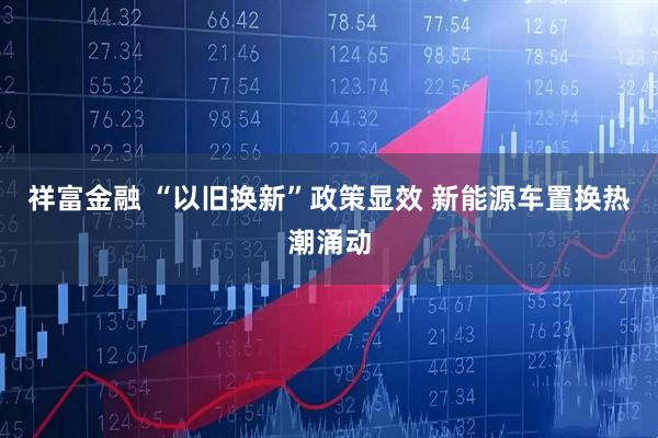 祥富金融 “以旧换新”政策显效 新能源车置换热潮涌动