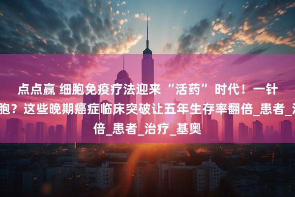 点点赢 细胞免疫疗法迎来 “活药” 时代！一针清除癌细胞？这些晚期癌症临床突破让五年生存率翻倍_患者_治疗_基奥