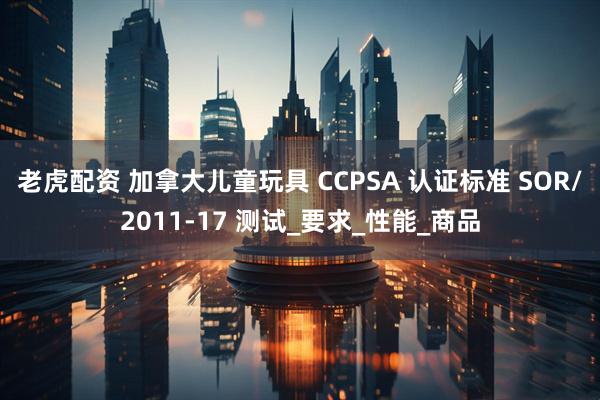 老虎配资 加拿大儿童玩具 CCPSA 认证标准 SOR/2011-17 测试_要求_性能_商品