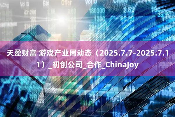 天盈财富 游戏产业周动态（2025.7.7-2025.7.11）_初创公司_合作_ChinaJoy