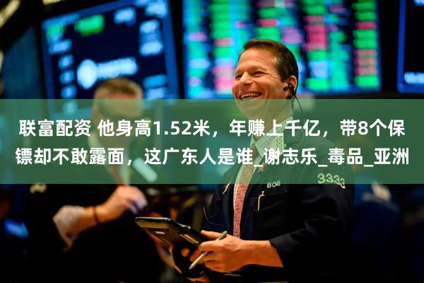 联富配资 他身高1.52米，年赚上千亿，带8个保镖却不敢露面，这广东人是谁_谢志乐_毒品_亚洲