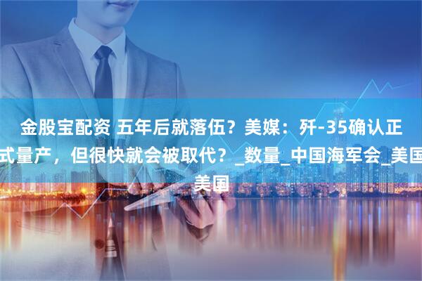 金股宝配资 五年后就落伍？美媒：歼-35确认正式量产，但很快就会被取代？_数量_中国海军会_美国