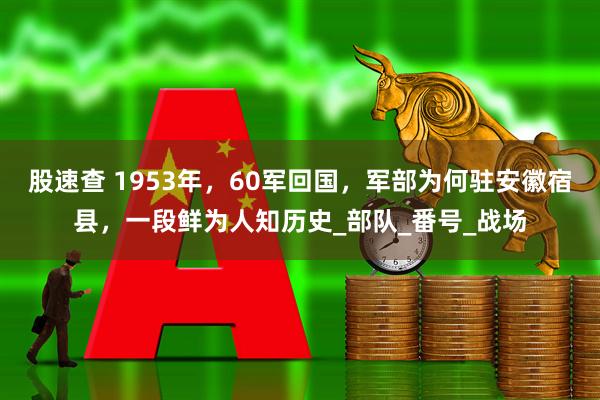股速查 1953年，60军回国，军部为何驻安徽宿县，一段鲜为人知历史_部队_番号_战场