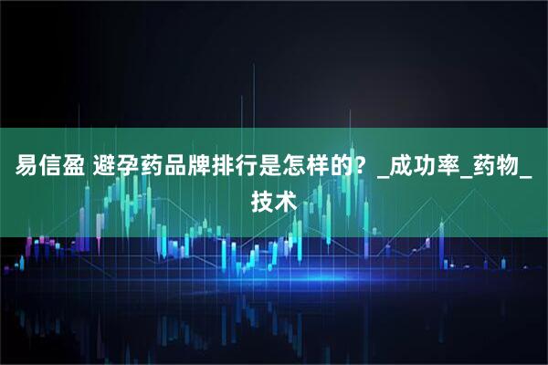 易信盈 避孕药品牌排行是怎样的？_成功率_药物_技术