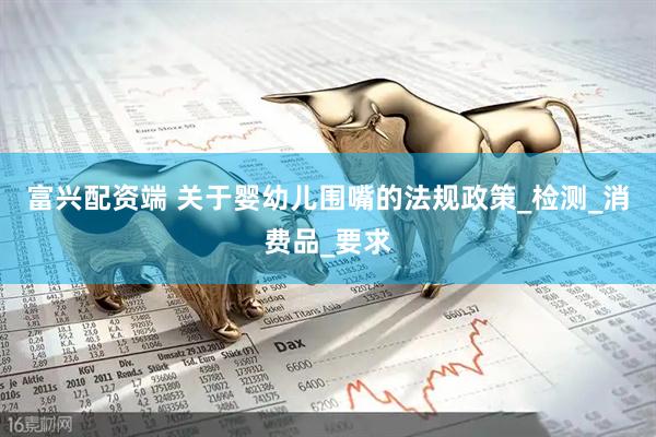 富兴配资端 关于婴幼儿围嘴的法规政策_检测_消费品_要求
