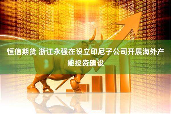 恒信期货 浙江永强在设立印尼子公司开展海外产能投资建设