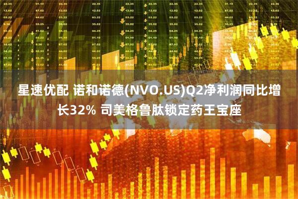 星速优配 诺和诺德(NVO.US)Q2净利润同比增长32% 司美格鲁肽锁定药王宝座