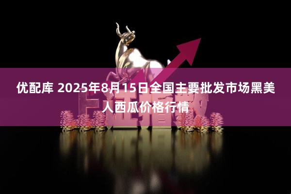 优配库 2025年8月15日全国主要批发市场黑美人西瓜价格行情