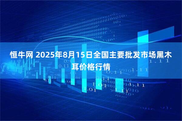 恒牛网 2025年8月15日全国主要批发市场黑木耳价格行情