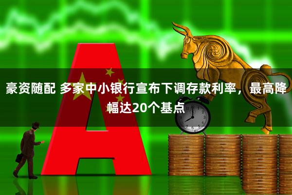 豪资随配 多家中小银行宣布下调存款利率，最高降幅达20个基点