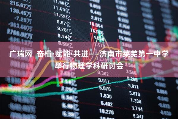 广瑞网  奋楫·赋能·共进——济南市莱芜第一中学举行物理学科研讨会