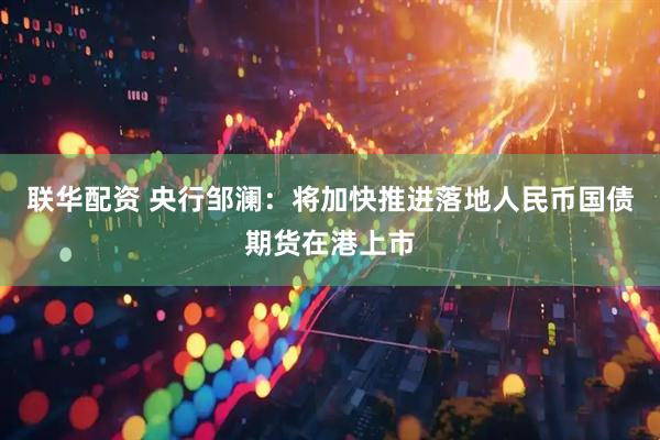 联华配资 央行邹澜：将加快推进落地人民币国债期货在港上市
