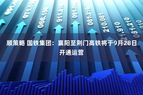 顺策略 国铁集团：襄阳至荆门高铁将于9月28日开通运营