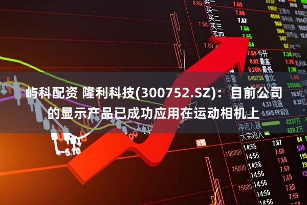 屿科配资 隆利科技(300752.SZ)：目前公司的显示产品已成功应用在运动相机上